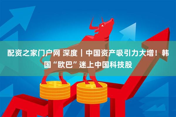 配资之家门户网 深度｜中国资产吸引力大增！韩国“欧巴”迷上中国科技股