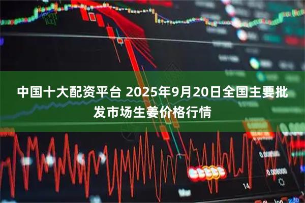 中国十大配资平台 2025年9月20日全国主要批发市场生姜价格行情