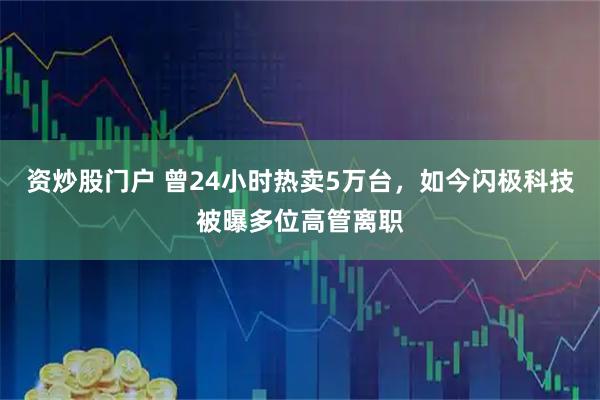 资炒股门户 曾24小时热卖5万台，如今闪极科技被曝多位高管离职