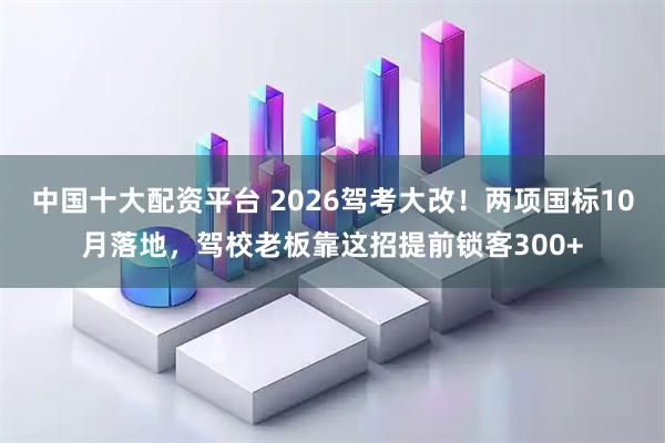 中国十大配资平台 2026驾考大改！两项国标10月落地，驾校老板靠这招提前锁客300+