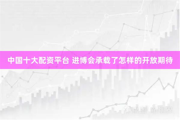 中国十大配资平台 进博会承载了怎样的开放期待