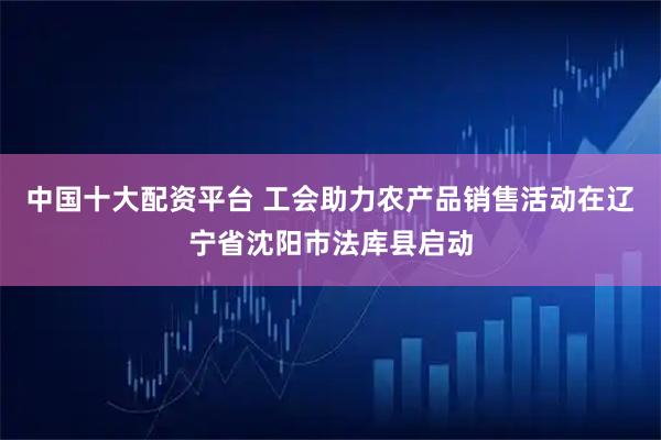 中国十大配资平台 工会助力农产品销售活动在辽宁省沈阳市法库县启动