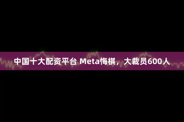 中国十大配资平台 Meta悔棋，大裁员600人