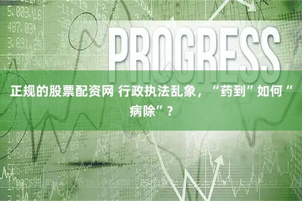 正规的股票配资网 行政执法乱象，“药到”如何“病除”？
