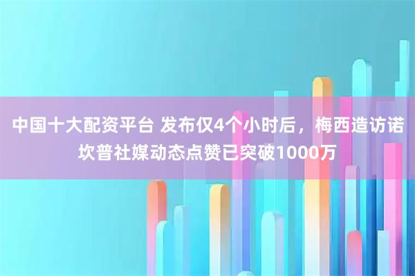 中国十大配资平台 发布仅4个小时后，梅西造访诺坎普社媒动态点赞已突破1000万