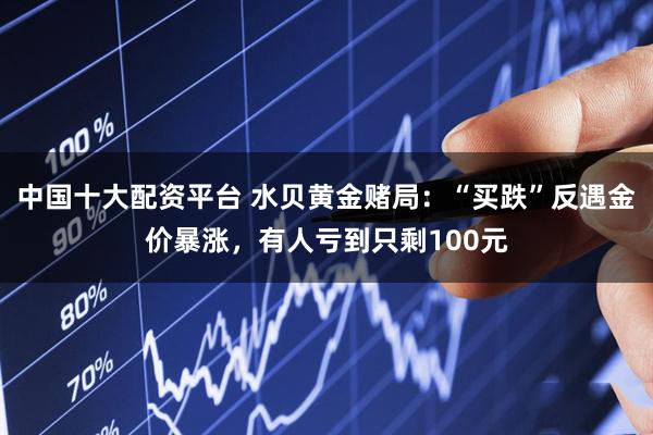 中国十大配资平台 水贝黄金赌局：“买跌”反遇金价暴涨，有人亏到只剩100元