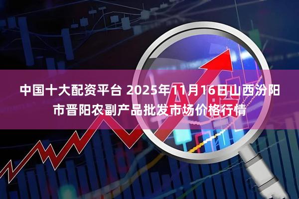 中国十大配资平台 2025年11月16日山西汾阳市晋阳农副产品批发市场价格行情