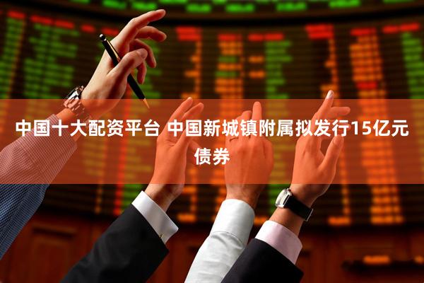 中国十大配资平台 中国新城镇附属拟发行15亿元债券
