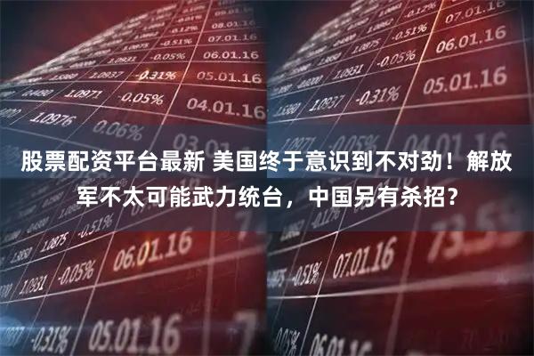 股票配资平台最新 美国终于意识到不对劲！解放军不太可能武力统台，中国另有杀招？