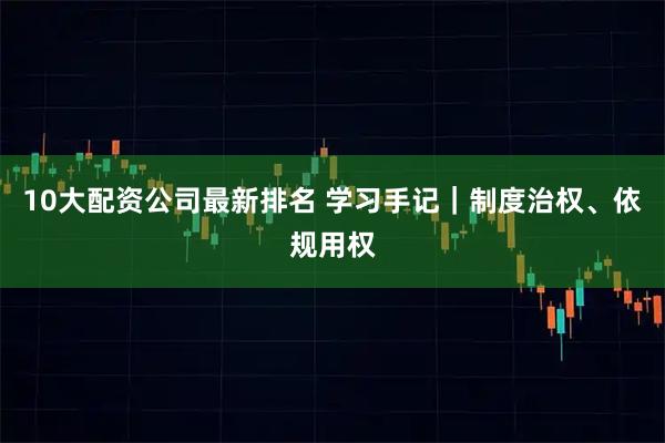 10大配资公司最新排名 学习手记｜制度治权、依规用权