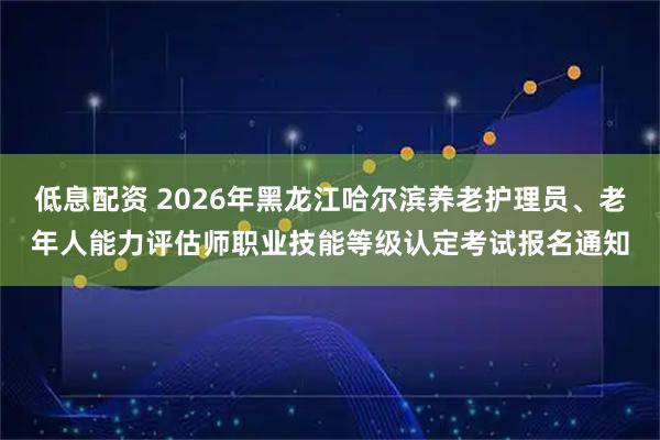 低息配资 2026年黑龙江哈尔滨养老护理员、老年人能力评估师职业技能等级认定考试报名通知