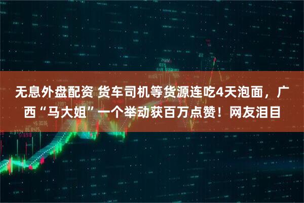 无息外盘配资 货车司机等货源连吃4天泡面，广西“马大姐”一个举动获百万点赞！网友泪目