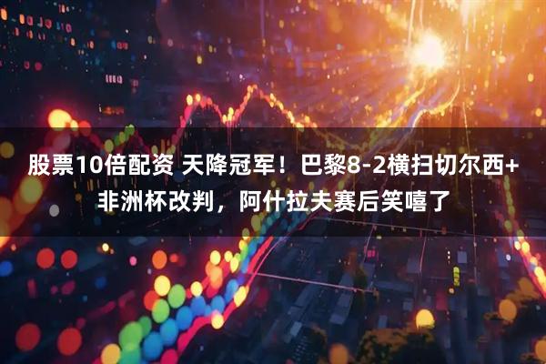 股票10倍配资 天降冠军！巴黎8-2横扫切尔西+非洲杯改判，阿什拉夫赛后笑嘻了