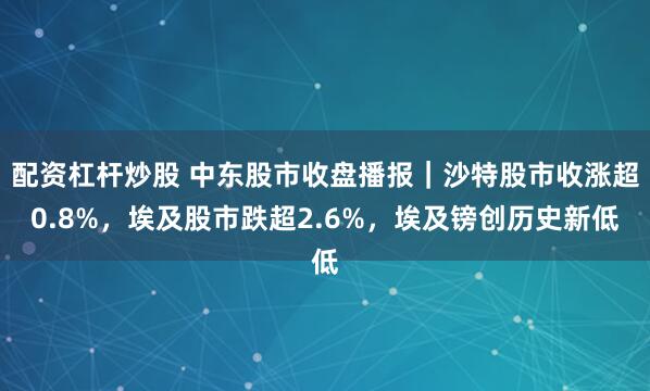 配资杠杆炒股 中东股市收盘播报｜沙特股市收涨超0.8%，埃及股市跌超2.6%，埃及镑创历史新低