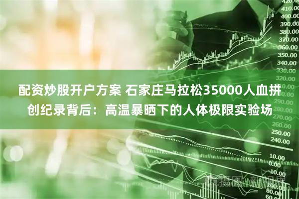 配资炒股开户方案 石家庄马拉松35000人血拼创纪录背后：高温暴晒下的人体极限实验场