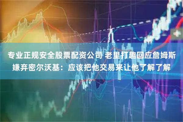 专业正规安全股票配资公司 老里打趣回应詹姆斯嫌弃密尔沃基:应该把他交易来让他了解了解