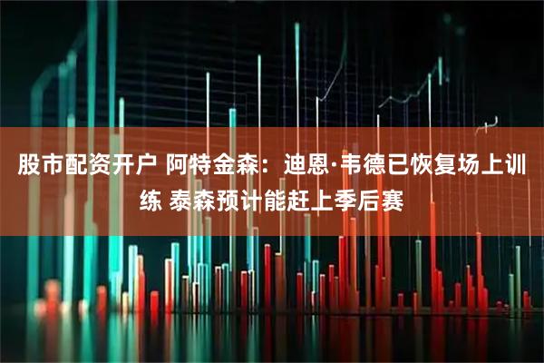 股市配资开户 阿特金森：迪恩·韦德已恢复场上训练 泰森预计能赶上季后赛