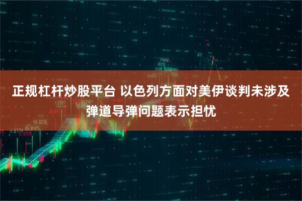 正规杠杆炒股平台 以色列方面对美伊谈判未涉及弹道导弹问题表示担忧