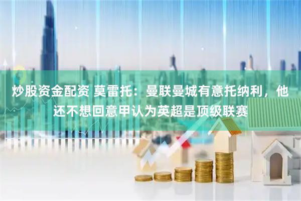 炒股资金配资 莫雷托：曼联曼城有意托纳利，他还不想回意甲认为英超是顶级联赛