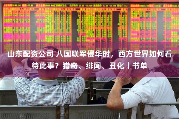 山东配资公司 八国联军侵华时，西方世界如何看待此事？猎奇、绯闻、丑化丨书单