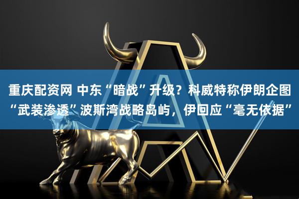 重庆配资网 中东“暗战”升级？科威特称伊朗企图“武装渗透”波斯湾战略岛屿，伊回应“毫无依据”