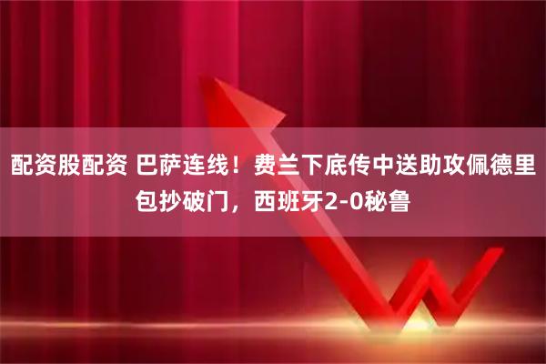 配资股配资 巴萨连线！费兰下底传中送助攻佩德里包抄破门，西班牙2-0秘鲁