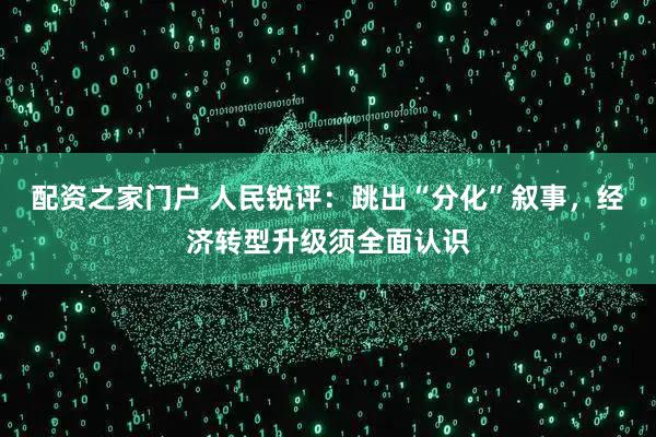 配资之家门户 人民锐评:跳出“分化”叙事,经济转型升级须全面认识
